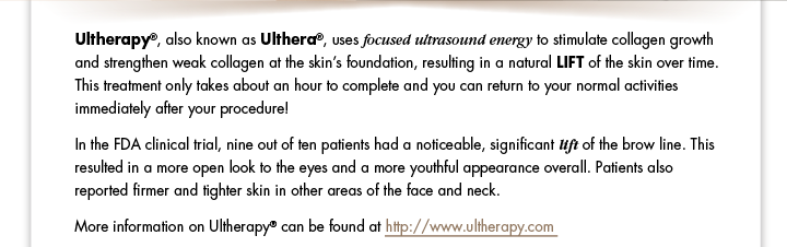 Ultherapy®, also known as Ulthera®, uses focused ultrasound energy to stimulate collagen growth and strengthen weak collagen at the skin’s foundation, resulting in a natural LIFT of the skin over time. This treatment only takes about an hour to complete and you can return to your normal activities immediately after your procedure!  In the FDA clinical trial, nine out of ten patients had a noticeable, significant lift of the brow line. This resulted in a more open look to the eyes and a more youthful appearance overall. Patients also reported firmer and tighter skin in other areas of the face and neck.   More information on Ultherapy® can be found at  http://www.ultherapy.com 