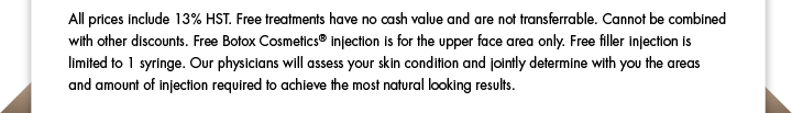 All prices include 13% HST. Free treatments have no cash value and are not transferrable. Cannot be combined with other discounts. Free Botox Cosmetics® injection is for the upper face area only. Free filler injection is limited to 1 syringe. Our physicians will assess your skin condition and jointly determine with you the areas and amount of injection required to achieve the most natural looking results.  